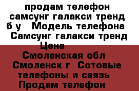 продам телефон самсунг галакси тренд б/у › Модель телефона ­ Самсунг галакси тренд › Цена ­ 1 500 - Смоленская обл., Смоленск г. Сотовые телефоны и связь » Продам телефон   